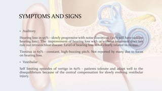SYMPTOMS AND SIGNS
• Auditory
Hearing loss in 95% - slowly progressive with noise distortion. (20% will have sudden
hearing loss). The improvement of hearing loss with or without treatment does not
rule out retrocochlear disease. Level of hearing loss is not clearly related to its size.
Tinnitus in 65% - constant, high-buzzing pitch. Not reported by many due to focus
on hearing loss.
• Vestibular
Self limiting episodes of vertigo in 60% - patients tolerate and adapt well to the
disequilibrium because of the central compensation for slowly evolving vestibular
injury.
 