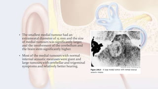 • The smallest medial tumour had an
extrameatal diameter of 15 mm and the size
of medial tumours was significantly larger,
and the involvement of the cerebellum and
the brain stem significantly higher.
• Most of the medial tumours with normal
internal acoustic meatuses were giant and
large tumours with cerebellar and trigeminal
symptoms and relatively better hearing.
 