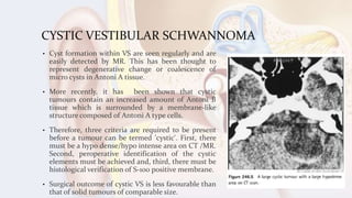 CYSTIC VESTIBULAR SCHWANNOMA
• Cyst formation within VS are seen regularly and are
easily detected by MR. This has been thought to
represent degenerative change or coalescence of
micro cysts in Antoni A tissue.
• More recently, it has been shown that cystic
tumours contain an increased amount of Antoni B
tissue which is surrounded by a membrane-like
structure composed of Antoni A type cells.
• Therefore, three criteria are required to be present
before a tumour can be termed 'cystic'. First, there
must be a hypo dense/hypo intense area on CT /MR.
Second, peroperative identification of the cystic
elements must be achieved and, third, there must be
histological verification of S-100 positive membrane.
• Surgical outcome of cystic VS is less favourable than
that of solid tumours of comparable size.
 