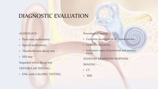 DIAGNOSTIC EVALUATION
AUDIOLOGY –
• Pure tone audiometry
• Speech audiometry
• Threshold tone decay test
• SISI test
Stapedial reflex decay test
VESTIBULAR TESTING –
• ENG with CALORIC TESTING
Neurological testing –
• Complete examination of cranial nerves,
• cerebellar functions,
• brainstem signs of pyramidal and sensory
tracts
AUDITORY BRAINSTEM RESPONSE
IMAGING –
• CT
• MRI
 