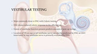 VESTIBULAR TESTING
• Most commonly done is ENG with Caloric testing.
• ENG shows reduced caloric response in the affected ear.
• Extent of vestibular function present predicts amount of post-op vertigo.
• Location of VS on sup or inf vestibular nerve can also be predicted by ENG as LSCC
innervated by sup vestibular nerve is primarily evaluated by ENG.
 