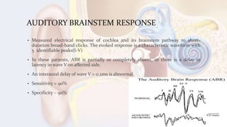 AUDITORY BRAINSTEM RESPONSE
• Measured electrical response of cochlea and its brainstem pathway to short-
duration broad-band clicks. The evoked response is a characteristic waveform with
5 identifiable peaks(I-V)
• In these patients, ABR is partially or completely absent, or there is a delay in
latency in wave V on affected side.
• An interaural delay of wave V > 0.2ms is abnormal.
• Sensitivity > 90%
• Specificity – 90%
 