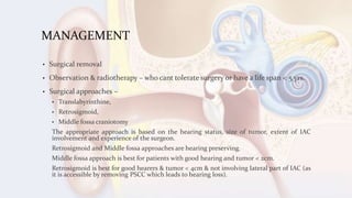 MANAGEMENT
• Surgical removal
• Observation & radiotherapy – who cant tolerate surgery or have a life span < 5 yrs.
• Surgical approaches –
• Translabyrinthine,
• Retrosigmoid,
• Middle fossa craniotomy
The appropriate approach is based on the hearing status, size of tumor, extent of IAC
involvement and experience of the surgeon.
Retrosigmoid and Middle fossa approaches are hearing preserving.
Middle fossa approach is best for patients with good hearing and tumor < 2cm.
Retrosigmoid is best for good hearers & tumor < 4cm & not involving lateral part of IAC (as
it is accessible by removing PSCC which leads to hearing loss).
 