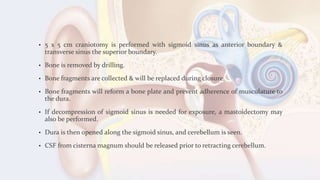 • 5 x 5 cm craniotomy is performed with sigmoid sinus as anterior boundary &
transverse sinus the superior boundary.
• Bone is removed by drilling.
• Bone fragments are collected & will be replaced during closure.
• Bone fragments will reform a bone plate and prevent adherence of musculature to
the dura.
• If decompression of sigmoid sinus is needed for exposure, a mastoidectomy may
also be performed.
• Dura is then opened along the sigmoid sinus, and cerebellum is seen.
• CSF from cisterna magnum should be released prior to retracting cerebellum.
 