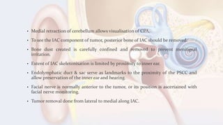 • Medial retraction of cerebellum allows visualisation of CPA.
• To see the IAC component of tumor, posterior bone of IAC should be removed.
• Bone dust created is carefully confined and removed to prevent meningeal
irritation.
• Extent of IAC skeletonisation is limited by proximity to inner ear.
• Endolymphatic duct & sac serve as landmarks to the proximity of the PSCC and
allow preservation of the inner ear and hearing.
• Facial nerve is normally anterior to the tumor, or its position is ascertained with
facial nerve monitoring.
• Tumor removal done from lateral to medial along IAC.
 
