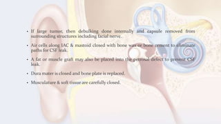• If large tumor, then debulking done internally and capsule removed from
surrounding structures including facial nerve.
• Air cells along IAC & mastoid closed with bone wax or bone cement to eliminate
paths for CSF leak.
• A fat or muscle graft may also be placed into the petrosal defect to prevent CSF
leak.
• Dura mater is closed and bone plate is replaced.
• Musculature & soft tissue are carefully closed.
 