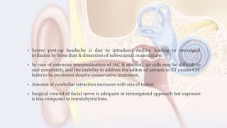 • Severe post-op headache is due to intradural drilling leading to meningeal
irritation by bone dust & dissection of suboccipital musculature.
• In case of extensive pneumatisation of IAC & mastoid, air cells may be difficult to
seal completely, and the inability to address the aditus ad antrum or ET causes CSF
leaks to be persistent despite conservative treatment.
• Amount of cerebellar retraction increases with size of tumor.
• Surgical control of facial nerve is adequate in retrosigmoid approach but exposure
is less compared to translabyrinthine.
 