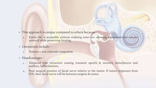 • This approach is unique compared to others because
1. Entire IAC is accessible without violating inner ear, allowing intracanalicular tumors
removal while preserving hearing.
• Limitations include –
1. Tumors > 1cm cisternal component
• Disadvantages –
1. Temporal lobe retraction causing transient speech & memory disturbances and
auditory hallucinations.
2. Poor surgical position of facial nerve relative to the tumor. If tumor originates from
IVN, then facial nerve will be between surgeon & tumor.
 