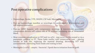 Post operative complications
• Hemorrhage, Stroke, VTE, SIADH, CSF leak, Meningitis.
• Post op haemorrhage manifest as neurologic & cardiovascular deterioration and
will require evacuation.
• Post-op LMW heparin with compression stockings & intermittent pneumatic
compression devices will reduce risk of TE without increasing risk of intracranial
bleed.
• Most common complication is CSF leak (10-15%) , may occur via the wound or via a
pneumatic pathway to ET. These leaks resolve with conservative care – placing
sutures at leak site, replacing the mastoid dressing, decreasing ICP with
acetazolamide, restricting fluid intake and resting in bed.
• Meningitis (2-10%) – aseptic / bacterial / lipoid due to irritation from fat graft.
 