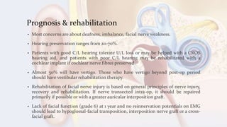 Prognosis & rehabilitation
• Most concerns are about deafness, imbalance, facial nerve weakness.
• Hearing preservation ranges from 20-70%.
• Patients with good C/L hearing tolerate U/L loss or may be helped with a CROS
hearing aid, and patients with poor C/L hearing may be rehabilitated with a
cochlear implant if cochlear nerve fibres preserved.
• Almost 50% will have vertigo. Those who have vertigo beyond post-op period
should have vestibular rehabilitation therapy.
• Rehabilitation of facial nerve injury is based on general principles of nerve injury,
recovery and rehabilitation. If nerve transected intra-op, it should be repaired
primarily if possible or with a greater auricular interposition graft.
• Lack of facial function (grade 6) at 1 year and no reinnervation potentials on EMG
should lead to hypoglossal-facial transposition, interposition nerve graft or a cross-
facial graft.
 