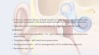 • If there is electrical silence of facial muscle on EMG, muscle transpositions with
temporalis or masseter to the lip give improved tone & symmetry to the lower face.
• Upper face can be rehabilitated with a brow lift & gold weight for the eyelid.
SUMMARY –
• All 3 approaches have mortalirty < 1% , >90% rate of tumor removal & facial nerve
preservation.
• Translabyrinthine – 98% facial nerve preservation
• Hearing preservation – 50% in retrosigmoid & 70% in middle fossa approach.
• Recurrence rate < 1.5%
 