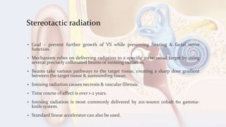 Stereotactic radiation
• Goal – prevent further growth of VS while preserving hearing & facial nerve
function.
• Mechanism relies on delivering radiation to a specific intracranial target by using
several precisely collimated beams of ionising radiation.
• Beams take various pathways to the target tissue, creating a sharp dose gradient
between the target tissue & surrounding tissue.
• Ionising radiation causes necrosis & vascular fibrosis.
• Time course of effect is over 1-2 years.
• Ionising radiation is most commonly delivered by 201-source cobalt 60 gamma-
knife system.
• Standard linear accelerator can also be used.
 