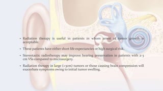 • Radiation therapy is useful in patients in whom arrest of tumor growth is
acceptable.
• These patients have either short life expectancies or high surgical risk.
• Stereotactic radiotherapy may improve hearing preservation in patients with 2-3
cm VSs compared to microsurgery.
• Radiation therapy in large (>3cm) tumors or those causing brain compression will
exacerbate symptoms owing to initial tumor swelling.
 