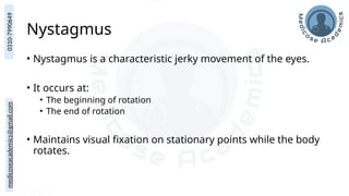 medicoseacademics@gmail.com
0310-7990649
Nystagmus
• Nystagmus is a characteristic jerky movement of the eyes.
• It occurs at:
• The beginning of rotation
• The end of rotation
• Maintains visual fixation on stationary points while the body
rotates.
 