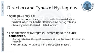 medicoseacademics@gmail.com
0310-7990649
Direction and Types of Nystagmus
• Nystagmus may be:
• Horizontal : when the eyes move in the horizontal plane.
• Vertical: when the head is tilted sideways during rotation.
• Rotatory: when the head is tilted forward
• The direction of nystagmus - according to the quick
component.
• During rotation, the quick component is in the same direction as
rotation.
• Post-rotatory nystagmus is in the opposite direction.
 