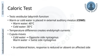 medicoseacademics@gmail.com
0310-7990649
Caloric Test
• Tests vestibular labyrinth function
• Warm or cold water is placed in external auditory meatus (COWS)
• Warm water: 40°C
• Cold water: 30°C
• Temperature difference creates endolymph currents
• Cupula moves
• Cold water Opposite side nystagmus
→
Warm water Same side nystagmus
→
• In unilateral lesion, response is reduced or absent on affected side
 
