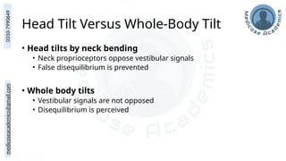medicoseacademics@gmail.com
0310-7990649
Head Tilt Versus Whole-Body Tilt
• Head tilts by neck bending
• Neck proprioceptors oppose vestibular signals
• False disequilibrium is prevented
• Whole body tilts
• Vestibular signals are not opposed
• Disequilibrium is perceived
 