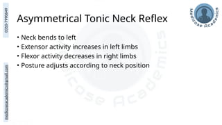 medicoseacademics@gmail.com
0310-7990649
Asymmetrical Tonic Neck Reflex
• Neck bends to left
• Extensor activity increases in left limbs
• Flexor activity decreases in right limbs
• Posture adjusts according to neck position
 