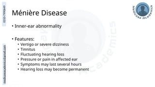 medicoseacademics@gmail.com
0310-7990649
Ménière Disease
• Inner-ear abnormality
• Features:
• Vertigo or severe dizziness
• Tinnitus
• Fluctuating hearing loss
• Pressure or pain in affected ear
• Symptoms may last several hours
• Hearing loss may become permanent
 