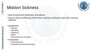 medicoseacademics@gmail.com
0310-7990649
Motion Sickness
• Due to excessive vestibular stimulation
• Occurs when conflicting information reaches vestibular and other sensory
systems
• Symptoms:
• Nausea
• Vomiting
• Sweating
• Pallor
• Blood pressure changes
• Prevention:
• Antihistamines
• Scopolamine (anticholinergic)
 