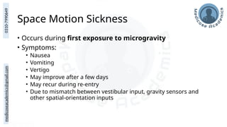 medicoseacademics@gmail.com
0310-7990649
Space Motion Sickness
• Occurs during first exposure to microgravity
• Symptoms:
• Nausea
• Vomiting
• Vertigo
• May improve after a few days
• May recur during re-entry
• Due to mismatch between vestibular input, gravity sensors and
other spatial-orientation inputs
 