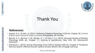 medicoseacademics@gmail.com
0310-7990649
Dr Faiza, FCPS Physiology
Thank You
References:
• Guyton, A. C., & Hall, J. E. (2021). Textbook of Medical Physiology (15th ed., Chapter 56: Cortical
& Brain stem control of motor function). Philadelphia, PA: Elsevier.
• Barrett, K. E., Barman, S. M., Brooks, H. L., & Yuan, J. X.-J. (2019). Ganong’s Review of Medical
Physiology (26th ed., Chapter 11: Hearing & Equilibrium). New York, NY: McGraw-Hill
Education.
• Sherwood, L. (2015). Human Physiology: From Cells to Systems (9th ed., Chapter 6: Peripheral
Nervous system: Afferent Division; Special senses). Boston, MA: Cengage Learning.
 