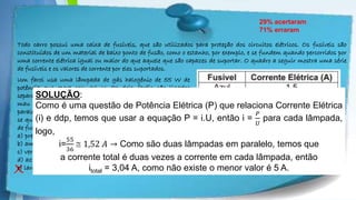 Powerpoint Templates
Todo carro possui uma caixa de fusíveis, que são utilizados para proteção dos circuitos elétricos. Os fusíveis são
constituídos de um material de baixo ponto de fusão, como o estanho, por exemplo, e se fundem quando percorridos por
uma corrente elétrica igual ou maior do que aquele que são capazes de suportar. O quadro a seguir mostra uma série
de fusíveis e os valores de corrente por eles suportados.
29% acertaram
71% erraram
X
Um farol usa uma lâmpada de gás halogênio de 55 W de
potência que opera com 36 V. Os dois faróis são ligados
separadamente, com um fusível para cada um, mas, após um
mau funcionamento, o motorista passou a conectá-los em
paralelo, usando apenas um fusível. Dessa forma, admitindo-
se que a fiação suporte a carga dos dois faróis, o menor valor
de fusível adequado para proteção desse novo circuito é o
a) preto.
b) amarelo.
c) vermelho.
d) azul.
e) laranja.
SOLUÇÃO:
Como é uma questão de Potência Elétrica (P) que relaciona Corrente Elétrica
(i) e ddp, temos que usar a equação P = i.U, então i =
𝑃
𝑈
para cada lâmpada,
logo,
i=
55
36
 1,52 𝐴 → Como são duas lâmpadas em paralelo, temos que
a corrente total é duas vezes a corrente em cada lâmpada, então
itotal = 3,04 A, como não existe o menor valor é 5 A.
 
