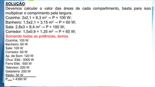 Powerpoint Templates
A instalação elétrica de uma casa envolve várias etapas, desde a alocação dos dispositivos, instrumentos e aparelhos elétricos, até a
escolha dos materiais que a compõem, passando pelo dimensionamento da potência requerida, da fiação necessária, dos eletrodutos*,
entre outras. Para cada aparelho elétrico existe um valor de potência associado. Valores típicos de potências para alguns aparelhos
elétricos são apresentados no quadro seguinte:
33% acertaram
67% erraram
X
A escolha das lâmpadas é essencial para obtenção de uma boa iluminação. A potência da
lâmpada deverá estar de acordo com o tamanho do cômodo a ser iluminado. O quadro a
seguir mostra a relação entre as áreas dos cômodos (em m2) e as potências das lâmpadas
(em W), e foi utilizado como referência para o primeiro pavimento de uma residência.
Obs.: Para efeitos dos cálculos das áreas, as paredes são
Desconsideradas. Considerando a planta baixa fornecida, com todos os
aparelhos em funcionamento, a potência total, em watts, será de
a) 4.070.
b) 4.470.
c) 4.320.
d) 4270.
e) 4.390.
SOLUÇÃO:
Devemos calcular o valor das áreas de cada compartimento, basta para isso
multiplicar o comprimento pela largura.
Cozinha: 3x2,1 = 6,3 m2 → P = 100 W;
Banheiro: 1,5x2,1 = 3,15 m2 → P = 60 W;
Sala: 2,8x3 = 8,4 m2 → P = 100 W;
Corredor: 1,5x0,9 = 1,35 m2 → P = 60 W;
Somando todas as potências, temos
Cozinha: 100 W
Banheiro: 60 W
Sala: 100 W
Corredor: 60 W
Ap. de Som: 120 W
Chuv. Elét.: 3000 W
Ferro Elét.: 500 W
Televisor: 200 W
Geladeira: 200 W
Rádio: 50 W_______
Ptotal = 4390 W
 