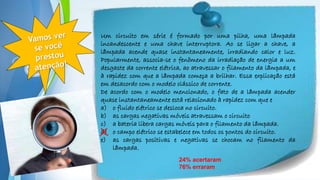 Powerpoint Templates
Um circuito em série é formado por uma pilha, uma lâmpada
incandescente e uma chave interruptora. Ao se ligar a chave, a
lâmpada acende quase instantaneamente, irradiando calor e luz.
Popularmente, associa-se o fenômeno da irradiação de energia a um
desgaste da corrente elétrica, ao atravessar o filamento da lâmpada, e
à rapidez com que a lâmpada começa a brilhar. Essa explicação está
em desacordo com o modelo clássico de corrente.
De acordo com o modelo mencionado, o fato de a lâmpada acender
quase instantaneamente está relacionado à rapidez com que e
a) o fluido elétrico se desloca no circuito.
b) as cargas negativas móveis atravessam o circuito
c) a bateria libera cargas móveis para o filamento da lâmpada.
d) o campo elétrico se estabelece em todos os pontos do circuito.
e) as cargas positivas e negativas se chocam no filamento da
lâmpada.
24% acertaram
76% erraram
X
 