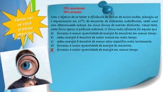 Powerpoint Templates
Com o objetivo de se testar a eficiência de fornos de micro-ondas, planejou-se
o aquecimento em 10°C de amostras de diferentes substâncias, cada uma
com determinada massa, em cinco fornos de marcas distintas. Nesse teste,
cada forno operou a potência máxima. O forno mais eficiente foi aquele que
a) forneceu a menor quantidade de energia às amostras em menos tempo.
b) cedeu energia à amostra de maior massa em mais tempo.
c) cedeu energia à amostra de menor calor específico mais lentamente.
d) forneceu a maior quantidade de energia às amostras.
e) forneceu a maior quantidade de energia em menos tempo.
70% acertaram
30% erraram
X
 