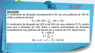 Powerpoint Templates
A evolução da luz: as lâmpadas LED já substituem com grandes vantagens a velha invenção de Thomas Edison
A tecnologia do LED é bem diferente da das lâmpadas incandescentes e fluorescentes. A lâmpada LED é fabricada
com material semicondutor que, semelhante ao usado nos chips de computador, quando percorrido por uma
corrente elétrica, emite luz. O resultado é uma peça muito menor, que consome menos energia e tem uma
durabilidade maior. Enquanto uma lâmpada comum tem vida útil de 1.000 horas e uma fluorescente, de 10.000
horas, a LED rende entre 20.000 e 100.000 horas de uso ininterrupto.
Há um problema, contudo: a lâmpada LED ainda custa mais caro, apesar de seu preço cair pela metade a cada dois
anos. Essa tecnologia não está se tornando apenas mais barata. Está também mais eficiente, iluminando mais
com a mesma quantidade de energia.
Uma lâmpada incandescente converte em luz apenas 5% da energia elétrica que consome. As lâmpadas LED
convertem até 40%. Essa diminuição no desperdício de energia traz benefícios evidentes ao meio ambiente.
A evolução da luz. Energia. In: Veja, 19 dez. 2007. Disponível em: http://veja.abril.com.br/191207/p_118.shtml.
Uma lâmpada LED que ofereça a mesma luminosidade que uma lâmpada incandescente de 100 W deverá ter uma
potência mínima de
a) 12,5 W.
b) 25 W.
c) 40 W.
d) 60 W.
e) 80 W.
26% acertaram
74% erraram
X
SOLUÇÃO:
O rendimento da lâmpada incandescente é 5% de uma potência de 100 W,
então a potência útil será
Pu = 5%.100 =
5
100
. 100 = 5 W.
O rendimento da lâmpada de LED é de 40% de uma potência P (?), porém
para que a lâmpada de LED tenha a mesma luminosidade da lâmpada
incandescente sua potência útil deverá ser a mesma de 5 W, dessa forma,
Pu = 40%.P
5 =
40
100
. P
50 = 4. P ⟶ 𝑃 =
50
4
= 12,5 W
 