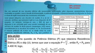 Powerpoint Templates
Em um manual de um chuveiro elétrico são encontradas informações sobre algumas características técnicas,
ilustradas no quadro, como a tensão de alimentação, a potência dissipada, o dimensionamento do disjuntor ou fusível,
e a área da seção transversal dos condutores utilizados.
30% certaram
70% erraram
X
Uma pessoa adquiriu um chuveiro do modelo A e, ao ler o
manual, verificou que precisava ligá-lo a um disjuntor de 50
amperes. No entanto, intrigou-se com o fato de que o
disjuntor a ser utilizado para uma correta instalação de um
chuveiro do modelo B devia possuir amperagem 40% menor.
Considerando-se os chuveiros de modelos A e B, funcionando
à mesma potência de 4.400 W, a razão entre as suas
respectivas resistências elétricas, RA e RB que justifica a
diferença de dimensionamento dos disjuntores, é mais
próxima de:
a) 0.8
b) 0.3
c) 3.0
d) 1.7
e) 0.6
SOLUÇÃO:
Como é uma questão de Potência Elétrica (P) que relaciona Resistência
Elétrica (R) e ddp (U), temos que usar a equação P =
𝑈2
𝑅
, então PA = PB para
4.400 W, logo,
𝑈 𝐴
2
𝑅 𝐴
=
𝑈 𝐵
2
𝑅 𝐵
→
𝑅 𝐴
𝑅 𝐵
=
𝑈 𝐴
2
𝑈 𝐵
2 ∴
𝑅 𝐴
𝑅 𝐵
=
1272
2202=
16129
48400
=
 