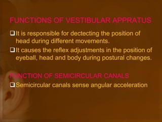 FUNCTIONS OF VESTIBULAR APPRATUS
It is responsible for dectecting the position of
head during different movements.
It causes the reflex adjustments in the position of
eyeball, head and body during postural changes.
FUNCTION OF SEMICIRCULAR CANALS
Semicircular canals sense angular acceleration
 