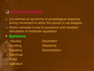MOTION SICKNESS
o It is defined as syndrome of physiological response
during movement to which the person is not adapted .
o Motion sickness is due to excessive and repeated
stimulation of vestibular apparatus.
 Symtoms
o Nausea Discomfort
o Vomiting Headache
o Sweating Disorientation
o Diarrhoea
o Pallor
o Salivation
 