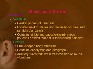 • Inner ear
• Vestibule
• Central portion of inner ear
• Located next to stapes and between cochlea and
semicircular canals
• Contains utricle and saccule-membranous
pouches or sacs that aid in maintaining balance
• Cochlea
• Snail-shaped bony structure
• Contains endolymph and perilymph
• Auditory fluids that aid in transmission of sound
vibrations
Structures of the Ear
 