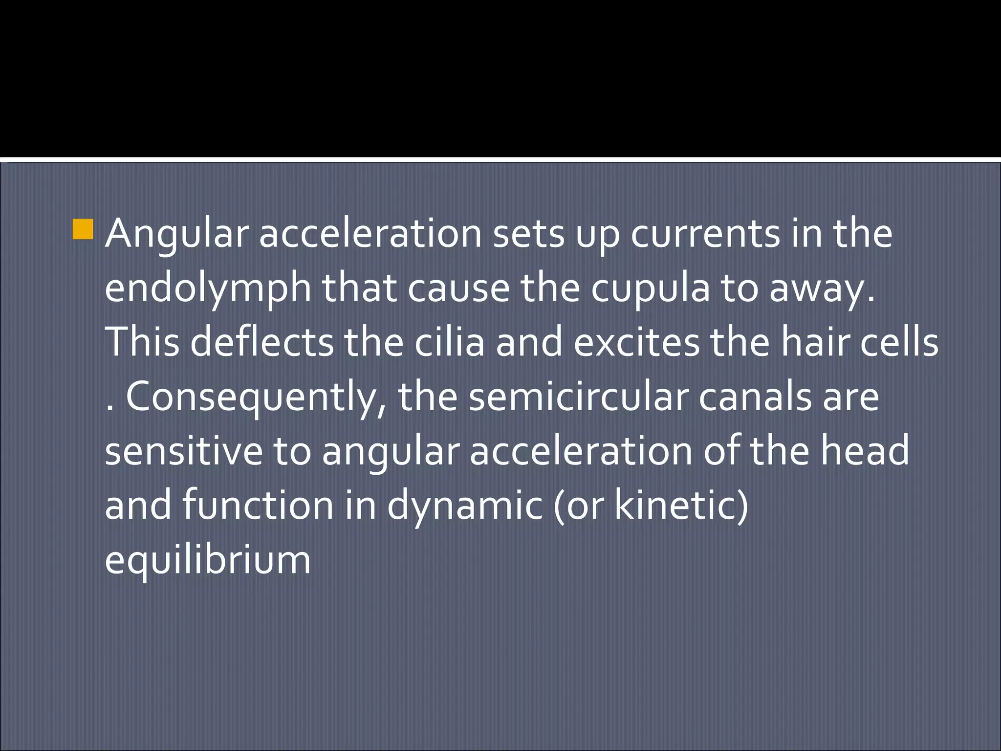  Angular acceleration sets up currents in the

endolymph that cause the cupula to away.
This deflects the cilia and excites the hair cells
. Consequently, the semicircular canals are
sensitive to angular acceleration of the head
and function in dynamic (or kinetic)
equilibrium

 