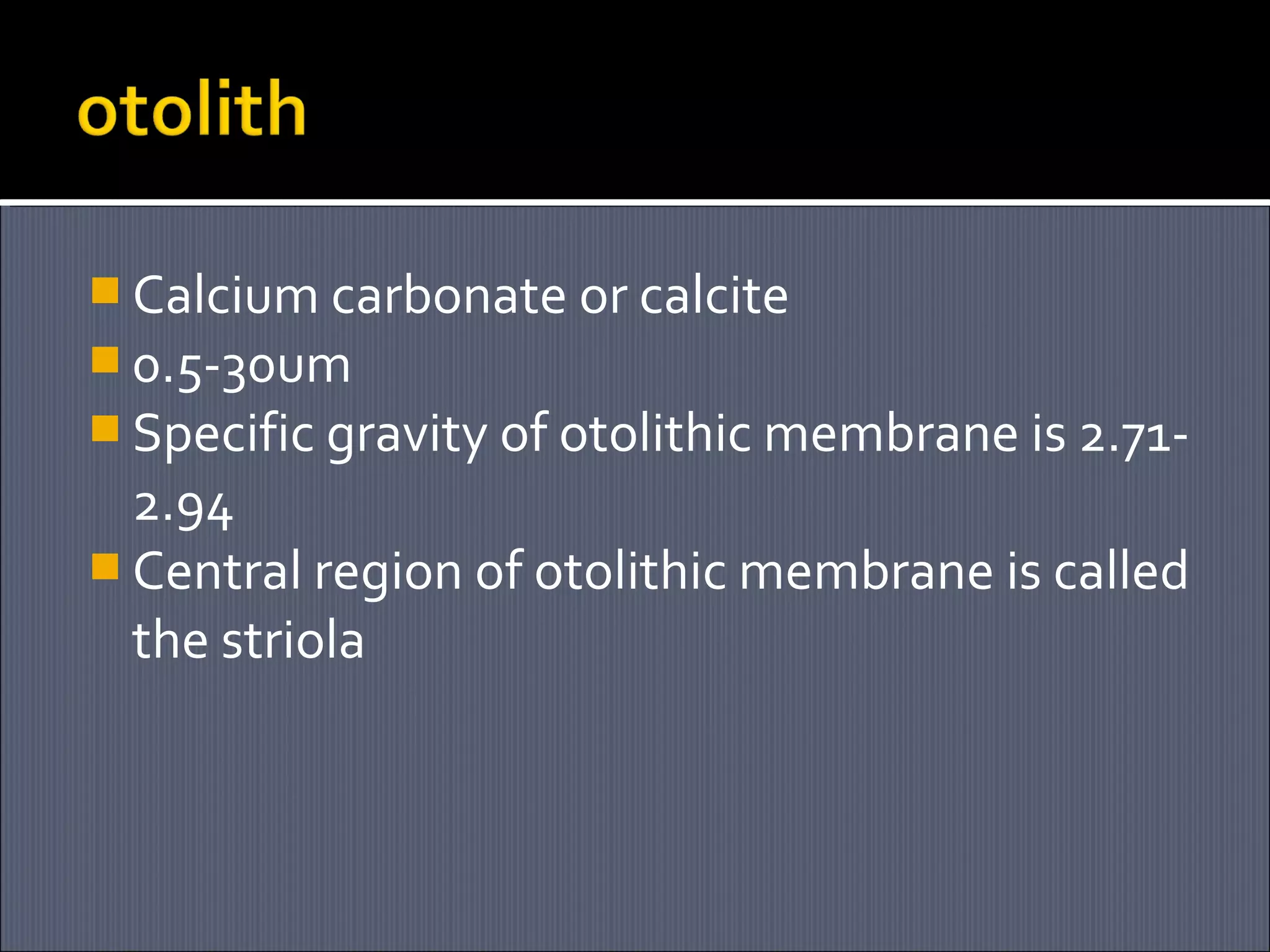  Calcium carbonate or calcite
 0.5-30um
 Specific gravity of otolithic membrane is 2.71-

2.94
 Central region of otolithic membrane is called
the striola

 