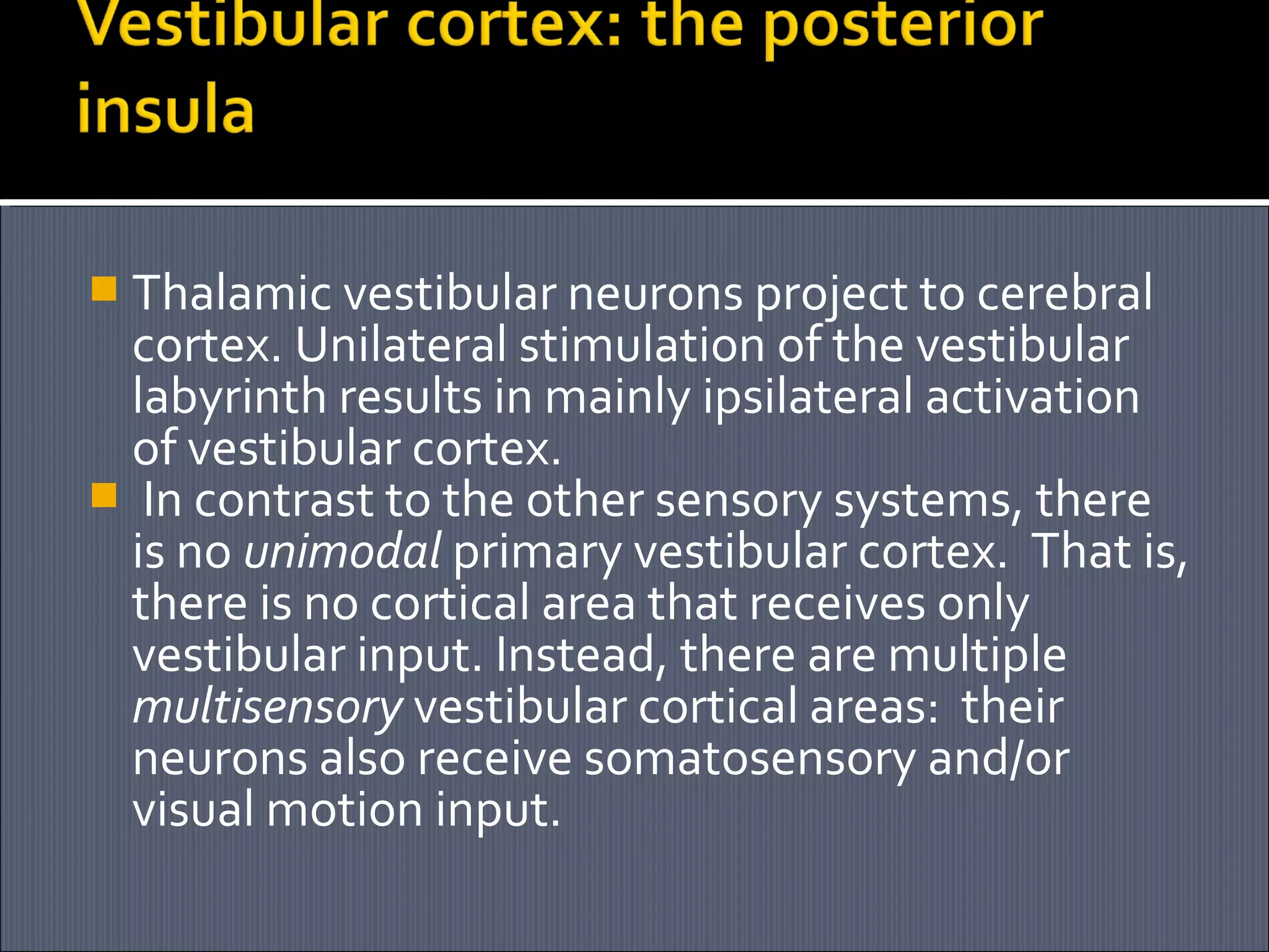  Thalamic vestibular neurons project to cerebral

cortex. Unilateral stimulation of the vestibular
labyrinth results in mainly ipsilateral activation
of vestibular cortex.
 In contrast to the other sensory systems, there
is no unimodal primary vestibular cortex. That is,
there is no cortical area that receives only
vestibular input. Instead, there are multiple
multisensory vestibular cortical areas: their
neurons also receive somatosensory and/or
visual motion input.

 