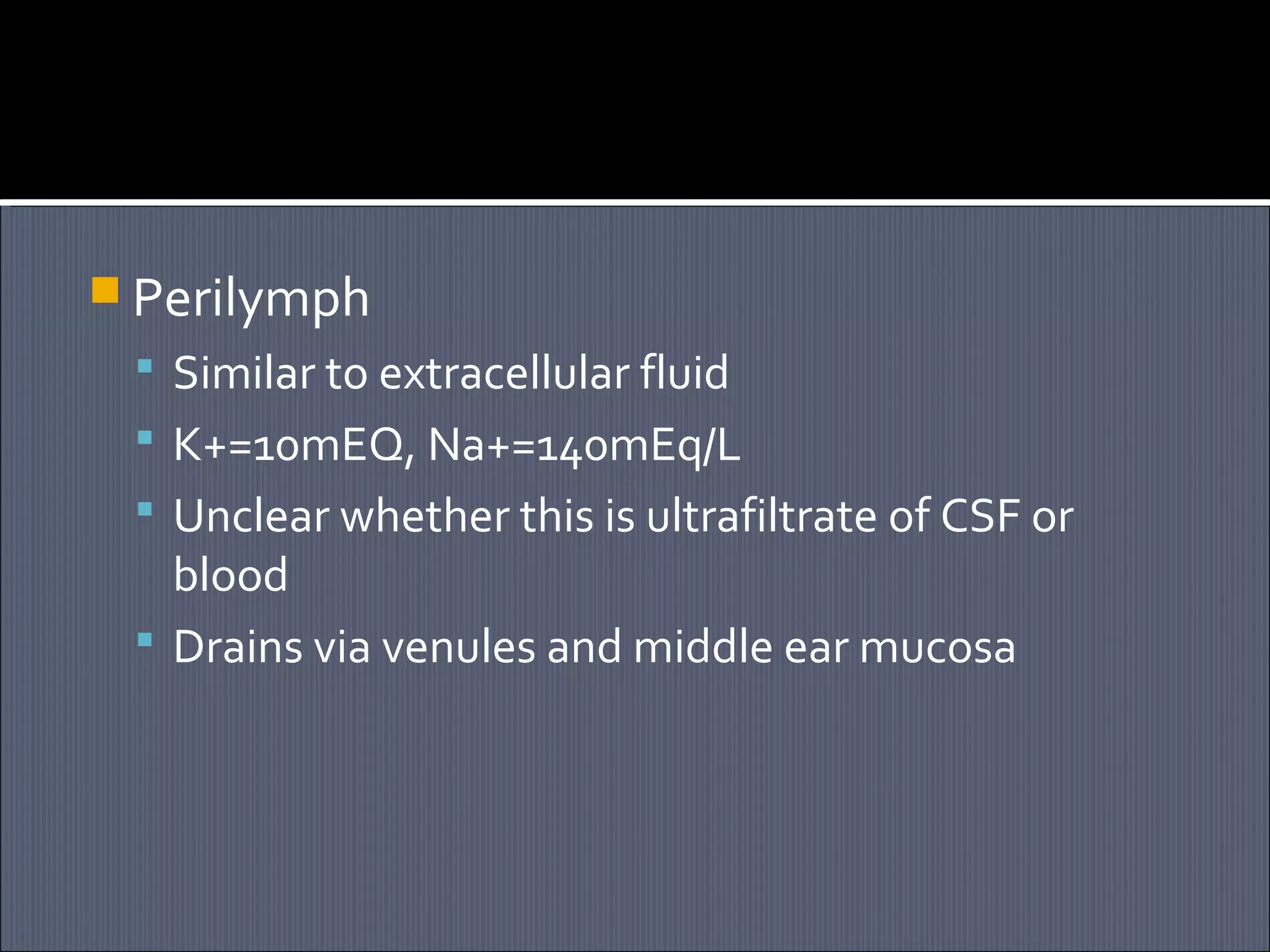  Perilymph
 Similar to extracellular fluid
 K+=10mEQ, Na+=140mEq/L
 Unclear whether this is ultrafiltrate of CSF or

blood
 Drains via venules and middle ear mucosa

 