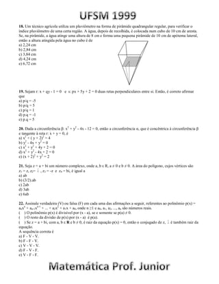18. Um técnico agrícola utiliza um pluviômetro na forma de pirâmide quadrangular regular, para verificar o
índice pluviômetro de uma certa região. A água, depois de recolhida, é colocada num cubo de 10 cm de aresta.
Se, na pirâmide, a água atinge uma altura de 8 cm e forma uma pequena pirâmide de 10 cm de apótema lateral,
então a altura atingida pela água no cubo é de
a) 2,24 cm
b) 2,84 cm
c) 3,84 cm
d) 4,24 cm
e) 6,72 cm




19. Sejam r: x + qy - 1 = 0 e s: px + 5y + 2 = 0 duas retas perpendiculares entre si. Então, é correto afirmar
que
a) p/q = -5
b) p/q = 5
c) p/q = 1
d) p.q = -1
e) p.q = 5

20. Dada a circunferência β: x2 + y2 - 4x - 12 = 0, então a circunferência α, que é concêntrica à circunferência β
e tangente à reta r: x + y = 0, é
a) x2 + ( y + 2)2 = 4
b) y2 - 4x + y2 = 0
c) x2 + y2 + 4y + 2 = 0
d) x2 + y2 - 4x + 2 = 0
e) (x + 2)2 + y2 = 2

21. Seja z = a + bi um número complexo, onde a, b ε R, a ≠ 0 e b ≠ 0. A área do polígono, cujos vértices são
z1 = z, z2= , z3 = -z e z4 = bi, é igual a
a) ab
b) (3/2).ab
c) 2ab
d) 3ab
e) 6ab

22. Assinale verdadeira (V) ou falsa (F) em cada uma das afirmações a seguir, referentes ao polinômio p(x) =
anxn + an-1xn-1 + ... + a2x2 + a1x + a0, onde n ≥1 e a0, a1, a2, ..., an são números reais.
( ) O polinômio p(x) é divisível por (x - a), se e somente se p(a) ≠ 0.
( ) O resto da divisão de p(x) por (x - a) é p(a).
( ) Se z = a + bi, com a, b ε R e b ≠ 0, é raiz da equação p(x) = 0, então o conjugado de z, é também raiz da
equação.
A sequência correta é
a) F - V - V.
b) F - F - V.
c) V - V - V.
d) F - V - F.
e) V - F - F.
 