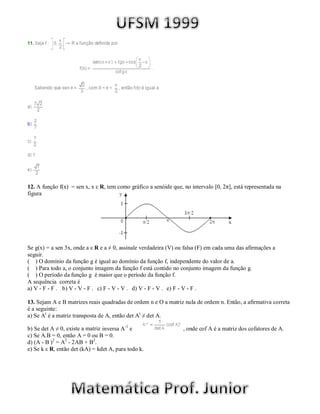 12. A função f(x) = sen x, x ε R, tem como gráfico a senóide que, no intervalo [0, 2π], está representada na
figura




Se g(x) = a sen 3x, onde a ε R e a ≠ 0, assinale verdadeira (V) ou falsa (F) em cada uma das afirmações a
seguir.
( ) O domínio da função g é igual ao domínio da função f, independente do valor de a.
( ) Para todo a, o conjunto imagem da função f está contido no conjunto imagem da função g.
( ) O período da função g é maior que o período da função f.
A sequência correta é
a) V - F - F . b) V - V - F . c) F - V - V . d) V - F - V . e) F - V - F .

13. Sejam A e B matrizes reais quadradas de ordem n e O a matriz nula de ordem n. Então, a afirmativa correta
é a seguinte:
a) Se At é a matriz transposta de A, então det At ≠ det A.

b) Se det A ≠ 0, existe a matriz inversa A-1 e                    , onde cof A é a matriz dos cofatores de A.
c) Se A.B = 0, então A = 0 ou B = 0.
d) (A - B )2 = A2 - 2AB + B2.
e) Se k ε R, então det (kA) = kdet A, para todo k.
 