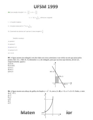 05. A figura mostra um retângulo com dois lados nos eixos cartesianos e um vértice na reta que passa pelos
pontos A(0, 12) e B(8, 0). As dimensões x e y do retângulo, para que sua área seja máxima, devem ser,
respectivamente, iguais a
a) 4 e 6
b) 5 e 9/2
c) 5 e 7
d) 4 e 7
e) 6 e 3




06. A figura mostra um esboço do gráfico da função y = a2 + b, com a, b ε R, a > 0, a ≠ 1 e b ≠ 0. Então, o valor
de a2 - b2 é
a) -3
b) -1
c) 0
d) 1
e) 3
 