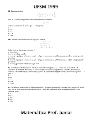 14. Dadas as matrizes



onde m é o termo independente do desenvolvimento do binômio


então o determinante da matriz Q = M . N é igual a
a) 15
b) 126
c) 374
d) -126
e) -156

15. Considere o seguinte sistema de equações lineares:




Então, pode-se afirmar que o sistema é
a) impossível.
b) possível e determinado.
c) possível e qualquer solução (x, y, z, t) é tal que os números x, y, z, t formam, nessa ordem, uma progressão
aritmética.
d) possível e qualquer solução (x, y, z, t) é tal que os números x, y, z, t formam, nessa ordem, uma progressão
geométrica.
e) possível, porém não admite a solução nula.

16. Numa Câmara de Vereadores, trabalham 6 vereadores do partido A, 5 vereadores do partido B e 4
vereadores do partido C. O número de comissões de 7 vereadores que podem ser formadas, devendo cada
comissão ser constituída de 3 vereadores do partido A, 2 vereadores do partido B e 2 vereadores do partido C, é
igual a
a) 7
b) 36
c) 152
d) 1200
e) 28800

17. Um poliedro convexo tem 12 faces triangulares e as demais, pentagonais. Sabendo que o número de arestas
é o triplo do número de faces pentagonais, então a soma dos ângulos de todas as faces pentagonais é, em
radianos, igual a
a) 3π
b) 12π
c) 36π
d) 64π
e) 108π
 