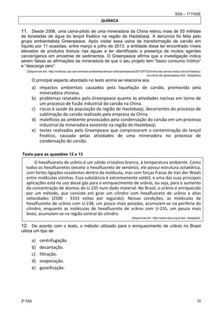 SSA – 1ª FASE

QUÍMICA

11. Desde 2006, uma usina-piloto de uma mineradora da China retirou mais de 50 milhões
de toneladas de água do lençol freático na região de Haolebaoji. A denúncia foi feita pelo
grupo ambientalista Greenpeace. Após visitar essa usina de transformação de carvão em
líquido por 11 ocasiões, entre março e julho de 2013, a entidade disse ter encontrado níveis
elevados de produtos tóxicos nas águas e ter identificado a presença de muitos agentes
cancerígenos em amostras de sedimentos. O Greenpeace afirma que a investigação indica
serem falsas as afirmações da mineradora de que o seu projeto tem “baixo consumo hídrico”
e “descarga zero”.
(Disponível em: http://noticias.uol.com.br/meio-ambiente/ultimas-noticias/redacao/2013/07/23/mina-de-carvao-reduz-lencol-freaticona-china-diz-greenpeace.htm. Adaptado)

O principal aspecto abordado no texto acima se relaciona aos

a) impactos  ambientais  causados  pela  liquefação  de  carvão,  promovida  pela  
mineradora chinesa. 
b) problemas relatados pelo Greenpeace quanto às atividades nocivas em torno de 
um processo de fusão industrial do carvão na China. 
c) riscos à saúde da população da região de Haolebaoji, decorrentes do processo de 
sublimação do carvão realizado pela empresa da China. 
d) malefícios ao ambiente provocados pela condensação do carvão em um processo 
industrial da mineradora existente na região de Haolebaoji. 
e) testes  realizados  pelo  Greenpeace  que  comprovaram  a  contaminação  do  lençol 
freático,  causada  pelas  atividades  de  uma  mineradora  no  processo  de 
condensação do carvão. 
Texto para as questões 12 e 13

O hexafluoreto de urânio é um sólido cristalino branco, à temperatura ambiente. Como 
todos os hexafluoretos (exceto o hexafluoreto de xenônio), ele possui estrutura octaédrica, 
com fortes ligações covalentes dentro da molécula, mas com forças fracas de Van der Waals 
entre moléculas vizinhas. Essa substância é extremamente volátil, e uma das suas principais 
aplicações está no uso desse gás para o enriquecimento de urânio, ou seja, para o aumento 
da concentração de átomos do U‐235 num dado material. No Brasil, o urânio é enriquecido 
por  um  método,  que  consiste  em  girar  um  cilindro  com  hexafluoreto  de  urânio  a  altas 
velocidades  (2500  ‐  3333  voltas  por  segundo).  Nessas  condições,  as  moléculas  de 
hexafluoreto de urânio com U‐238, um pouco mais pesadas, acumulam‐se na periferia do 
cilindro,  enquanto  as  moléculas  de  hexafluoreto  de  urânio  com  U‐235,  um  pouco  mais 
leves, acumulam‐se na região central do cilindro. 
Disponível em: http://qnint.sbq.org.br/qni. Adaptado.

12. De acordo com o texto, o método utilizado para o enriquecimento de urânio no Brasil
utiliza um tipo de

a)
b)
c)
d)
e)

2º DIA 	

centrifugação. 
decantação. 
filtração. 
evaporação. 
gaseificação. 

10 

 