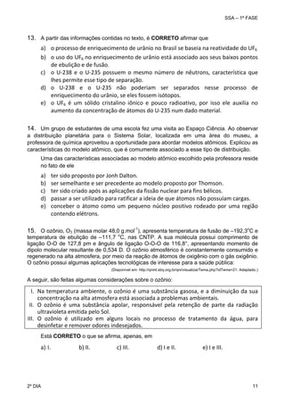 SSA – 1ª FASE

13. A partir das informações contidas no texto, é CORRETO afirmar que
a) o processo de enriquecimento de urânio no Brasil se baseia na reatividade do UF6 
 
b) o uso do UF6 no enriquecimento de urânio está associado aos seus baixos pontos 
de ebulição e de fusão. 
c) o  U‐238  e  o  U‐235  possuem  o  mesmo  número  de  nêutrons,  característica  que 
lhes permite esse tipo de separação. 
d) o  U‐238  e  o  U‐235  não  poderiam  ser  separados  nesse  processo  de 
enriquecimento do urânio, se eles fossem isótopos. 
e) o  UF6  é  um  sólido  cristalino  iônico  e  pouco  radioativo,  por  isso  ele  auxilia  no 
aumento da concentração de átomos do U‐235 num dado material.
14. Um grupo de estudantes de uma escola fez uma visita ao Espaço Ciência. Ao observar
a distribuição planetária para o Sistema Solar, localizada em uma área do museu, a
professora de química aproveitou a oportunidade para abordar modelos atômicos. Explicou as
características do modelo atômico, que é comumente associado a esse tipo de distribuição.
Uma das características associadas ao modelo atômico escolhido pela professora reside
no fato de ele

a)
b)
c)
d)
e)

ter sido proposto por Jonh Dalton. 
ser semelhante e ser precedente ao modelo proposto por Thomson. 
ter sido criado após as aplicações da fissão nuclear para fins bélicos. 
passar a ser utilizado para ratificar a ideia de que átomos não possuíam cargas. 
conceber  o  átomo  como  um  pequeno  núcleo  positivo  rodeado  por  uma  região  
contendo elétrons.

15. O ozônio, O3 (massa molar 48,0 g.mol-1), apresenta temperatura de fusão de –192,3oC e

temperatura de ebulição de –111,7 oC, nas CNTP. A sua molécula possui comprimento de
ligação O-O de 127,8 pm e ângulo de ligação O-O-O de 116,8°, apresentando momento de
dipolo molecular resultante de 0,534 D. O ozônio atmosférico é constantemente consumido e
regenerado na alta atmosfera, por meio da reação de átomos de oxigênio com o gás oxigênio.
O ozônio possui algumas aplicações tecnológicas de interesse para a saúde pública:
(Disponível em: http://qnint.sbq.org.br/qni/visualizarTema.php?idTema=21. Adaptado.)

A seguir, são feitas algumas considerações sobre o ozônio:

I. Na  temperatura  ambiente,  o  ozônio  é  uma  substância  gasosa,  e  a  diminuição  da  sua 
concentração na alta atmosfera está associada a problemas ambientais. 
II. O  ozônio  é  uma  substância  apolar,  responsável  pela  retenção  de  parte  da  radiação 
ultravioleta emitida pelo Sol. 
III. O  ozônio  é  utilizado  em  alguns  locais  no  processo  de  tratamento  da  água,  para 
desinfetar e remover odores indesejados. 
Está CORRETO o que se afirma, apenas, em

a) I.                    b) II.                   c) III.                    d) I e II.                   e) I e III. 
 

2º DIA 	

11 

 