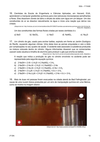 SSA – 1ª FASE

16. Cientistas da Escola de Engenharia e Ciências Aplicadas, em Harvard, EUA,
aprenderam a manipular gradientes químicos para criar estruturas microscópicas semelhantes
a flores. Eles dissolvem cloreto de bário e silicato de sódio com água em um béquer. Um dos
constituintes do ar se dissolve naturalmente na água e inicia uma reação que deriva nos
cristais.
(Disponível em: http://noticias.uol.com.br/ciencia/album/bbc/2013/06/27/cientista-usa-elementos-quimicos-para-criar-formas-deflores.htm. Adaptado.)

Um dos constituintes das formas florais criadas por esses cientistas é o

a) BaO                   b)  BaCO3                  c)  NaCl                  d)  NaNO3                   e)  Na2O 
17. Um cilindro de gás, usado para encher balões, explodiu em frente ao Jardim Zoológico
do Recife, causando algumas vítimas. Uma delas teve as pernas amputadas e veio a óbito
por complicações no seu quadro de saúde. O acidente está associado à substância produzida
na mistura colocada dentro do cilindro. Alguns informantes disseram que os comerciantes
usavam soda cáustica e limalha de alumínio para produzir o gás que enchia os balões.
(Disponível em: http://ne10.uol.com.br/canal/cotidiano/grande-recife. Adaptado.)

A reação que indica a produção do gás no cilindro envolvido no acidente pode ser
representada pela seguinte equação química:

a)
b)
c)
d)
e)

2 NaOH + 2 Al + 2 H2O → 2 NaAlO2 + 3 H2 
2 NaOH + 2 He.Al + 2 H2O → 2 NaAlO2 + 2 He  
2 NaOH + 2 He.Al + 2 H2O → 2 NaAlO2 +2 He + 3 H2  
2 NaOH + 2 Li3Al + 2 H2O → 2 NaAlO2 + 6 Li + 3 H2  
2 NaOH + 2 He.Li3Al + 2 H2O → 2 NaAlO2 + 2 He + 6 Li + 3 H2

18. Mais de duas mil pessoas foram evacuadas na cidade alemã de Bad Fallingbostel, por
causa de uma nuvem tóxica produzida por um erro de manipulação química em uma fábrica,
como se mostra na imagem abaixo:

(Disponível em: http://www.youtube.com/watch?v=HtCM6c-A6-g)

2º DIA 	

12 

 
