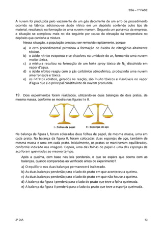 SSA – 1ª FASE

A nuvem foi produzida pelo vazamento de um gás decorrente de um erro de procedimento
ocorrido na fábrica: adicionou-se ácido nítrico em um depósito contendo outro tipo de
material, resultando na formação de uma nuvem marrom. Segundo um porta-voz da empresa,
a situação se complicou mais no dia seguinte por causa da elevação da temperatura no
depósito que continha a mistura.
Nessa situação, a população precisou ser removida rapidamente, porque

a) o  erro  procedimental  provocou  a  formação  de  óxidos  de  nitrogênio  altamente 
tóxicos. 
b) o ácido nítrico evaporou e se dissolveu na umidade do ar, formando uma nuvem 
muito tóxica. 
c) a  mistura  resultou  na  formação  de  um  forte  spray  tóxico  de  N2,  dissolvido  em 
vapor d’água. 
d) o ácido nítrico reagiu com o gás carbônico atmosférico, produzindo uma nuvem 
amarronzada e tóxica. 
e) os  nitratos  voláteis,  gerados  na  reação,  são  muito  tóxicos  e  insolúveis  no  vapor 
d’água que é o principal constituinte da nuvem produzida.
19. Dois experimentos foram realizados, utilizando-se duas balanças de dois pratos, de
mesma massa, conforme se mostra nas figuras I e II.

Na balança da figura I, foram colocadas duas folhas de papel, de mesma massa, uma em 
cada  prato.  Na  balança  da  figura  II,  foram  colocadas  duas  esponjas  de  aço,  também  de 
mesma massa e uma em cada prato. Inicialmente, os pratos se mantiveram equilibrados, 
conforme indicado nas imagens. Depois, uma das folhas de papel e uma das esponjas de 
aço foram queimadas ao mesmo tempo. 
Após a queima, com base nas leis ponderais, o que se espera que ocorra com as
balanças, quando comparadas ao verificado antes do experimento?

a)
b)
c)
d)
e)

2º DIA 	

O equilíbrio nas duas balanças permanecerá inalterado. 
As duas balanças penderão para o lado do prato em que aconteceu a queima. 
As duas balanças penderão para o lado do prato em que não houve a queima. 
A balança da figura I penderá para o lado do prato que teve a folha queimada.  
A balança da figura II penderá para o lado do prato que teve a esponja queimada.

13 

 
