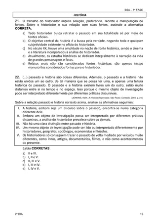 SSA – 1ª FASE

HISTÓRIA

21. O trabalho do historiador implica seleção, preferência, recorte e manipulação de
fontes. Sobre o historiador e sua relação com suas fontes, assinale a alternativa
CORRETA.

a) Todo  historiador  busca  retratar  o  passado  em  sua  totalidade  só  por  meio  de 
fontes oficiais. 
b) O objetivo central da história é a busca pela verdade, negando toda e qualquer 
subjetividade existente no ofício do historiador. 
c) No século XX, houve uma amplitude na noção de fonte histórica, sendo o cinema 
e a literatura incorporados à análise do historiador.  
d) Atualmente, os estudos históricos se dedicam integralmente à narração da vida 
de grandes personagens e fatos. 
e) Relatos  orais  não  são  considerados  fontes  históricas;  são  apenas  textos 
manuscritos considerados fontes para o historiador. 
22. (...) passado e história são coisas diferentes. Ademais, o passado e a história não
estão unidos um ao outro, de tal maneira que se possa ter uma, e apenas uma leitura
histórica do passado. O passado e a história existem livres um do outro; estão muito
distantes entre si no tempo e no espaço. Isso porque o mesmo objeto de investigação
pode ser interpretado diferentemente por diferentes práticas discursivas.
(JENKINS, Keith. A História Repensada. São Paulo: Contexto, 2004, p. 24.)

Sobre a relação passado e história no texto acima, analise as afirmativas seguintes:

I. A  história,  embora  seja  um  discurso  sobre  o  passado,  encontra‐se  numa  categoria 
diferente dele.  
II. Embora  um  objeto  de  investigação  possa  ser  interpretado  por  diferentes  práticas 
discursivas, a análise do historiador prevalece sobre as demais.  
III. Não há uma clara distinção entre passado e história. 
IV. Um mesmo objeto de investigação pode ser lido ou interpretado diferentemente por 
historiadores, geógrafos, sociólogos, economistas e filósofos. 
V. Os historiadores só conseguem trazer o passado de volta mediado por veículos muito 
diferentes, como livros, artigos, documentários, filmes, e não como acontecimentos 
do presente.
Estão CORRETAS

a)
b)
c)
d)
e)

2º DIA 	

II e III. 
I, II e V. 
II, III e V. 
I, III e IV. 
I, IV e V. 

15 

 