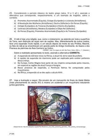 SSA – 1ª FASE

25. Considerando o período clássico do teatro grego (sécs. VI e V aC.), assinale a
alternativa que corresponde, respectivamente, a um exemplo de tragédia, sátira e
comédia.

a)
b)
c)
d)
e)

Prometeu Acorrentado (Ésquilo), Cíclope (Eurípedes) e Lisístrata (Aristófanes). 
A Revolução das Mulheres (Aristófanes), Electra (Sófocles) e Os Persas (Ésquilo).  
Cíclope (Eurípedes), As Troianas (Eurípedes) e Electra (Eurípedes). 
Lisístrata (Aristófanes), Medeia (Eurípedes) e Édipo Rei (Sófocles). 
Os Persas (Ésquilo), Prometeu Acorrentado (Ésquilo) e As Troianas (Eurípedes). 

26. O islã é hoje uma religião, que, como o cristianismo, se estende por toda a superfície
da Terra, sem distinção de raças nem de nações. Mas, diferentemente de outros credos,
teve uma expansão muito rápida, e um século depois da morte do seu Profeta, Maomé,
os fiéis do islã já se encontravam em grande parte do Antigo Continente, do Saara e dos
Pireneus às planícies da Ásia Central e ao Índico.
(VERNET, Juan. As origens do Islã. São Paulo: Globo, 2004. p. 11. Adaptado.)

Sobre a realidade apresentada no texto, assinale a alternativa CORRETA.

a) A expansão do islã teve início na Pérsia, o atual Irã, terra natal do profeta. 
b) A  rapidez  da  expansão  do  islamismo  pode  ser  explicada  pelo  caráter  politeísta 
dessa crença. 
c) Na Europa, Carlos Magno teve parte do seu império conquistada pelos mouros, 
em especial as regiões da atual França e Hungria. 
d) Nesse  processo  de  expansão,  a  Península  Ibérica  foi  conquistada  pelos 
muçulmanos. 
e) Na África, a expansão só se deu após o século XVIII. 
27. Veja a ilustração a seguir. Ela provém de um manuscrito de finais da Idade Média
(mais precisamente do século XV) e mostra um ocidental e um muçulmano estudando
juntos geometria.

(Disponível em: http://en.wikipedia.org/wiki/File:Westerner_and_Arab_practicing_geometry_15th_century_manuscript.jpg)

2º DIA 	

17 

 