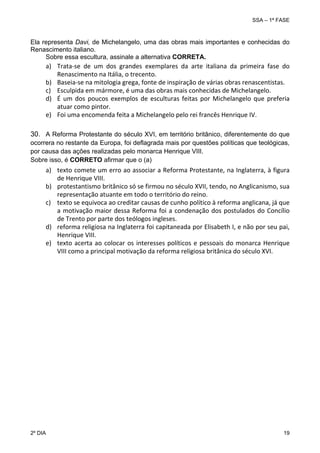 SSA – 1ª FASE

Ela representa Davi, de Michelangelo, uma das obras mais importantes e conhecidas do
Renascimento italiano.
Sobre essa escultura, assinale a alternativa CORRETA.

a) Trata‐se  de  um  dos  grandes  exemplares  da  arte  italiana  da  primeira  fase  do 
Renascimento na Itália, o trecento. 
b) Baseia‐se na mitologia grega, fonte de inspiração de várias obras renascentistas. 
c) Esculpida em mármore, é uma das obras mais conhecidas de Michelangelo. 
d) É  um  dos  poucos  exemplos  de  esculturas  feitas  por  Michelangelo  que  preferia 
atuar como pintor. 
e) Foi uma encomenda feita a Michelangelo pelo rei francês Henrique IV. 
30. A Reforma Protestante do século XVI, em território britânico, diferentemente do que
ocorrera no restante da Europa, foi deflagrada mais por questões políticas que teológicas,
por causa das ações realizadas pelo monarca Henrique VIII.
Sobre isso, é CORRETO afirmar que o (a)

a) texto comete um erro ao associar a Reforma Protestante, na Inglaterra, à figura 
de Henrique VIII. 
b) protestantismo britânico só se firmou no século XVII, tendo, no Anglicanismo, sua 
representação atuante em todo o território do reino. 
c) texto se equivoca ao creditar causas de cunho político à reforma anglicana, já que 
a  motivação  maior  dessa  Reforma  foi  a  condenação  dos  postulados  do  Concílio 
de Trento por parte dos teólogos ingleses. 
d) reforma religiosa na Inglaterra foi capitaneada por Elisabeth I, e não por seu pai, 
Henrique VIII. 
e) texto  acerta  ao  colocar  os  interesses  políticos  e  pessoais  do  monarca  Henrique 
VIII como a principal motivação da reforma religiosa britânica do século XVI. 

 

2º DIA 	

 

19 

 